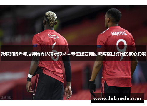 曼联加纳乔与拉师傅离队揭示球队未来重建方向回顾博格巴时代的核心影响